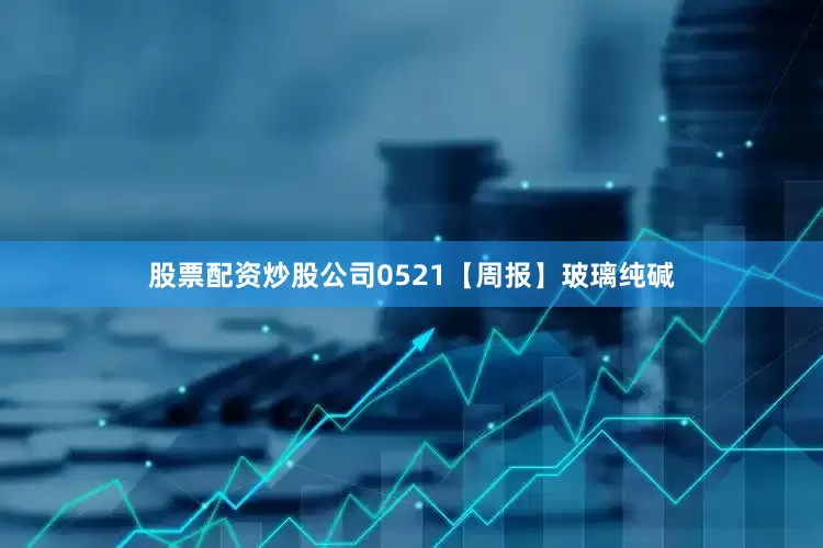 股票配资炒股公司0521【周报】玻璃纯碱