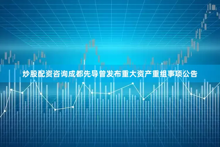 炒股配资咨询成都先导曾发布重大资产重组事项公告