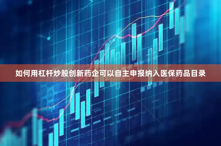 如何用杠杆炒股创新药企可以自主申报纳入医保药品目录