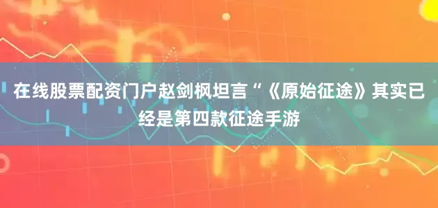 在线股票配资门户赵剑枫坦言“《原始征途》其实已经是第四款征途手游