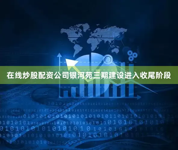 在线炒股配资公司银河苑三期建设进入收尾阶段