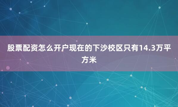 股票配资怎么开户现在的下沙校区只有14.3万平方米