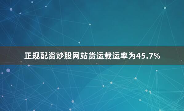 正规配资炒股网站货运载运率为45.7%