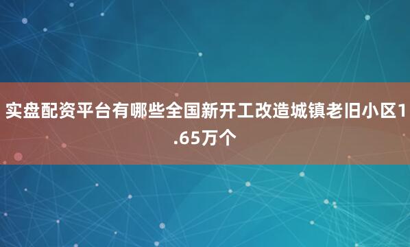 实盘配资平台有哪些全国新开工改造城镇老旧小区1.65万个