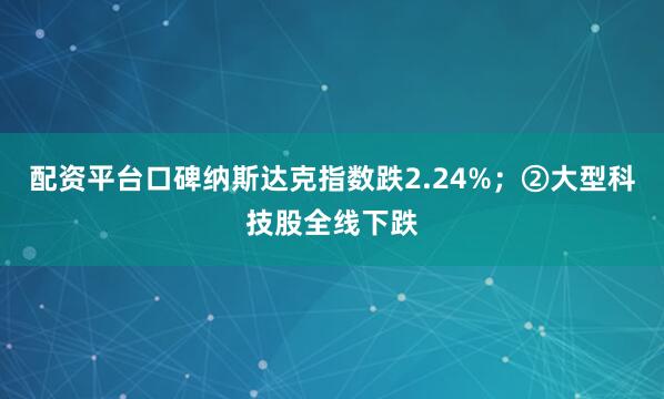 配资平台口碑纳斯达克指数跌2.24%；②大型科技股全线下跌
