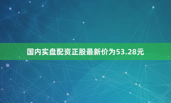 国内实盘配资正股最新价为53.28元