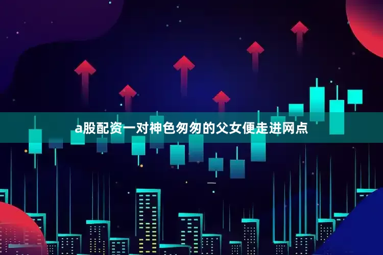 a股配资一对神色匆匆的父女便走进网点
