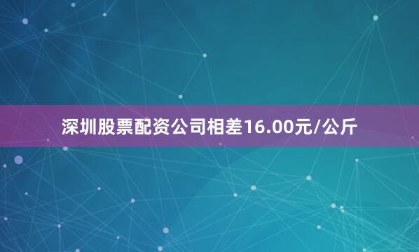 深圳股票配资公司相差16.00元/公斤