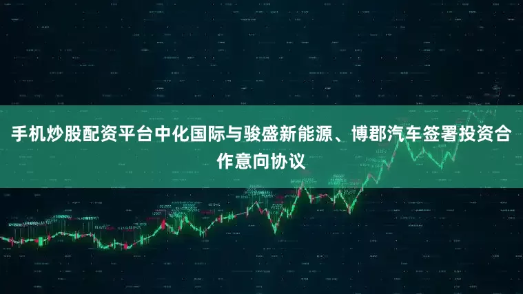 手机炒股配资平台中化国际与骏盛新能源、博郡汽车签署投资合作意向协议
