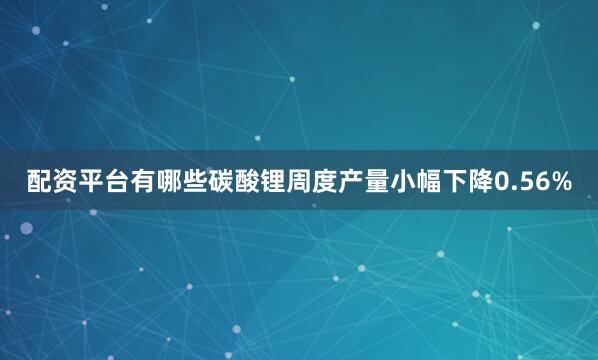 配资平台有哪些碳酸锂周度产量小幅下降0.56%