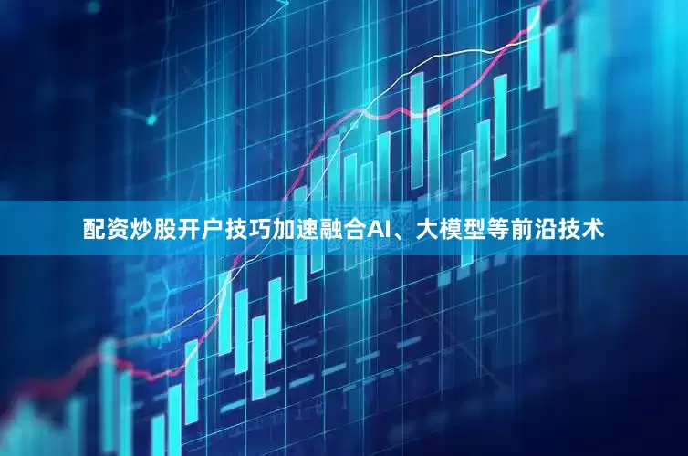 配资炒股开户技巧加速融合AI、大模型等前沿技术
