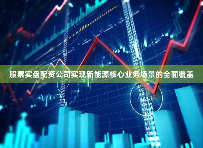 股票实盘配资公司实现新能源核心业务场景的全面覆盖