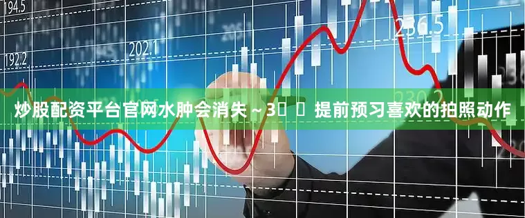 炒股配资平台官网水肿会消失～3️⃣提前预习喜欢的拍照动作