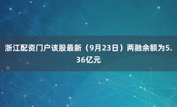 浙江配资门户该股最新（9月23日）两融余额为5.36亿元