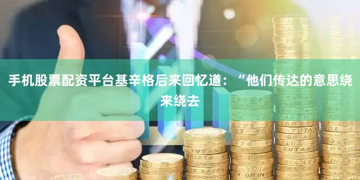 手机股票配资平台基辛格后来回忆道：“他们传达的意思绕来绕去