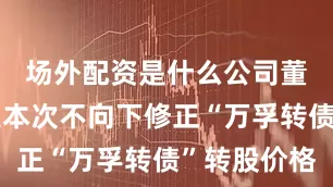 场外配资是什么公司董事会决定本次不向下修正“万孚转债”转股价格